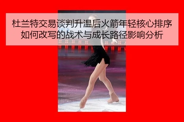 杜兰特交易谈判升温后火箭年轻核心排序如何改写的战术与成长路径影响分析